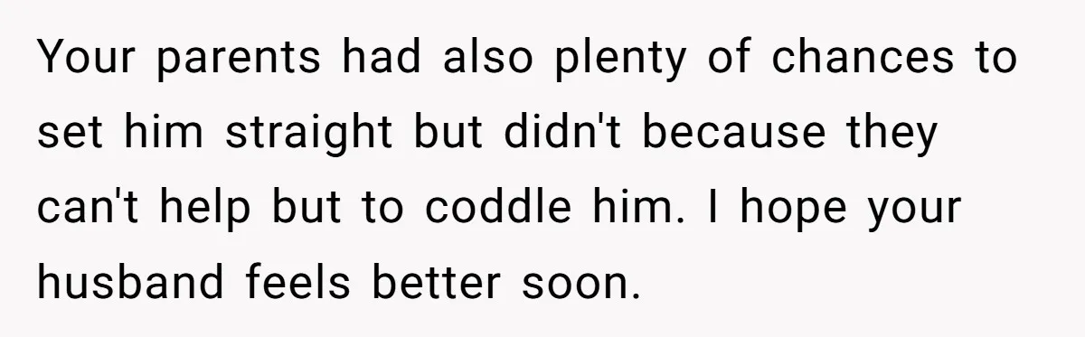 Your parents had also plenty of chances to set him straight but didn't because they can't help but to coddle him. I hope your husband feels better soon.