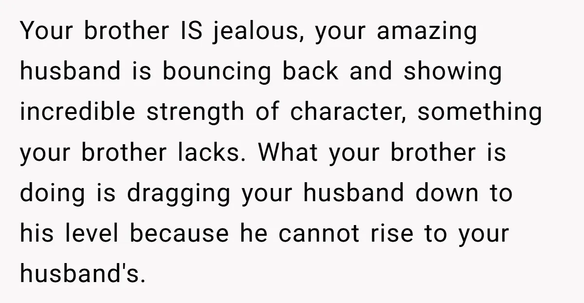 Your brother IS jealous, your amazing husband is bouncing back and showing incredible strength of character, something your brother lacks. What your brother is doing is dragging your husband down...