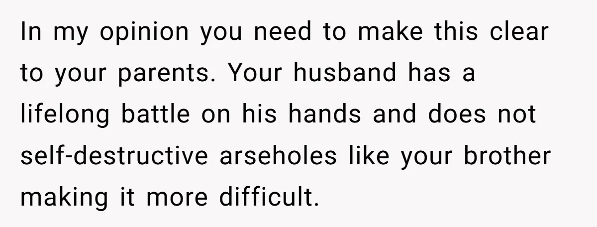 In my opinion you need to make this clear to your parents. Your husband has a lifelong battle on his hands and does not self-destructive arseholes like your brother making...