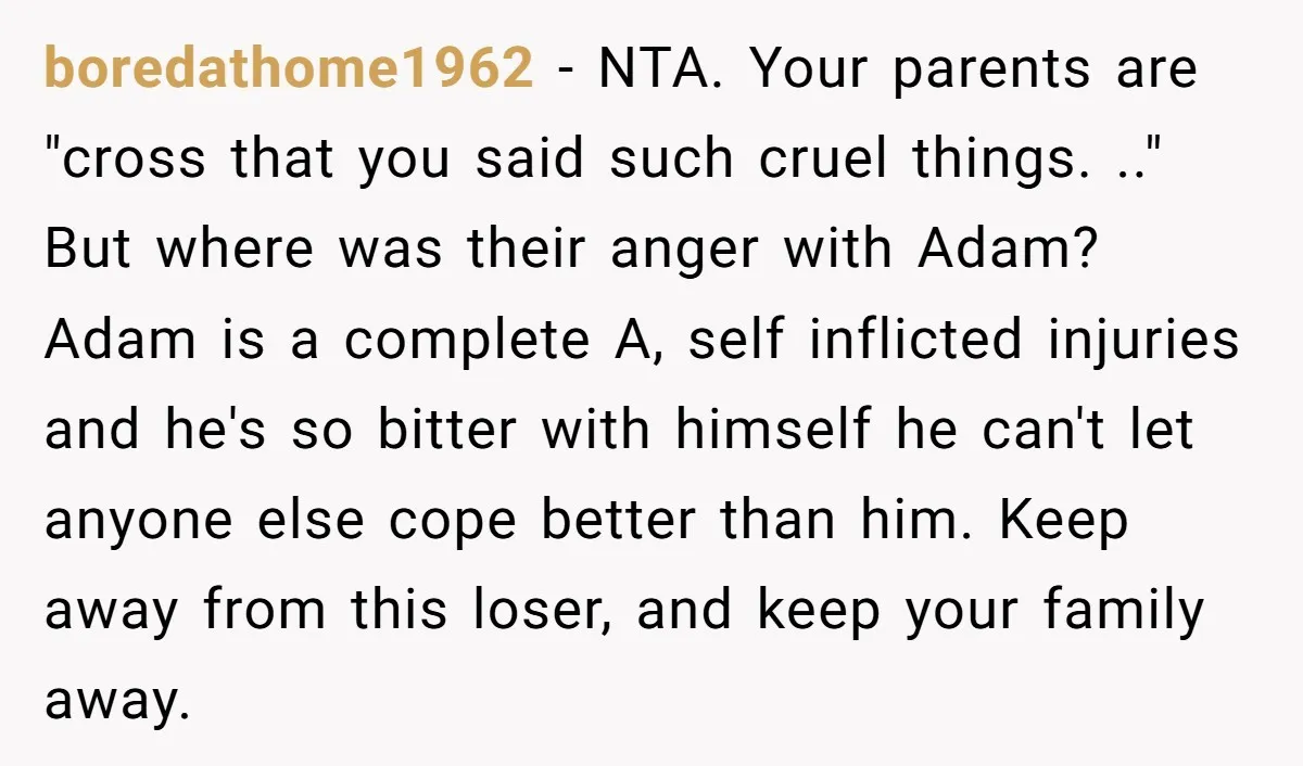boredathome1962 - NTA. Your parents are "cross that you said such cruel things. .." But where was their anger with Adam? Adam is a complete A, self inflicted injuries and...