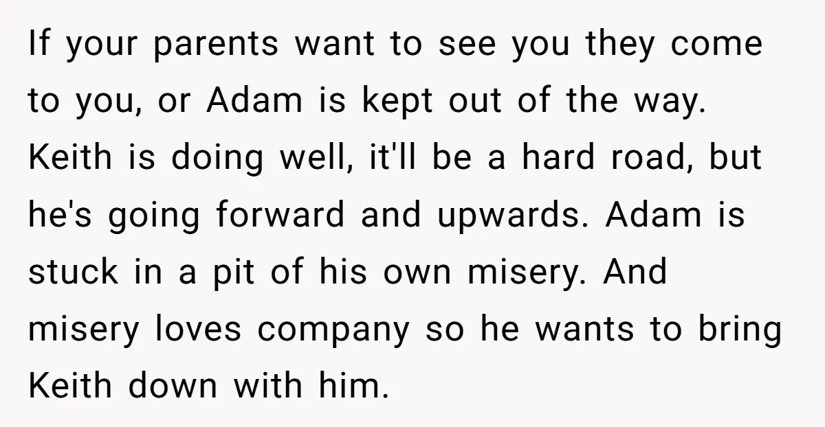 If your parents want to see you they come to you, or Adam is kept out of the way. Keith is doing well, it'll be a hard road, but he's...