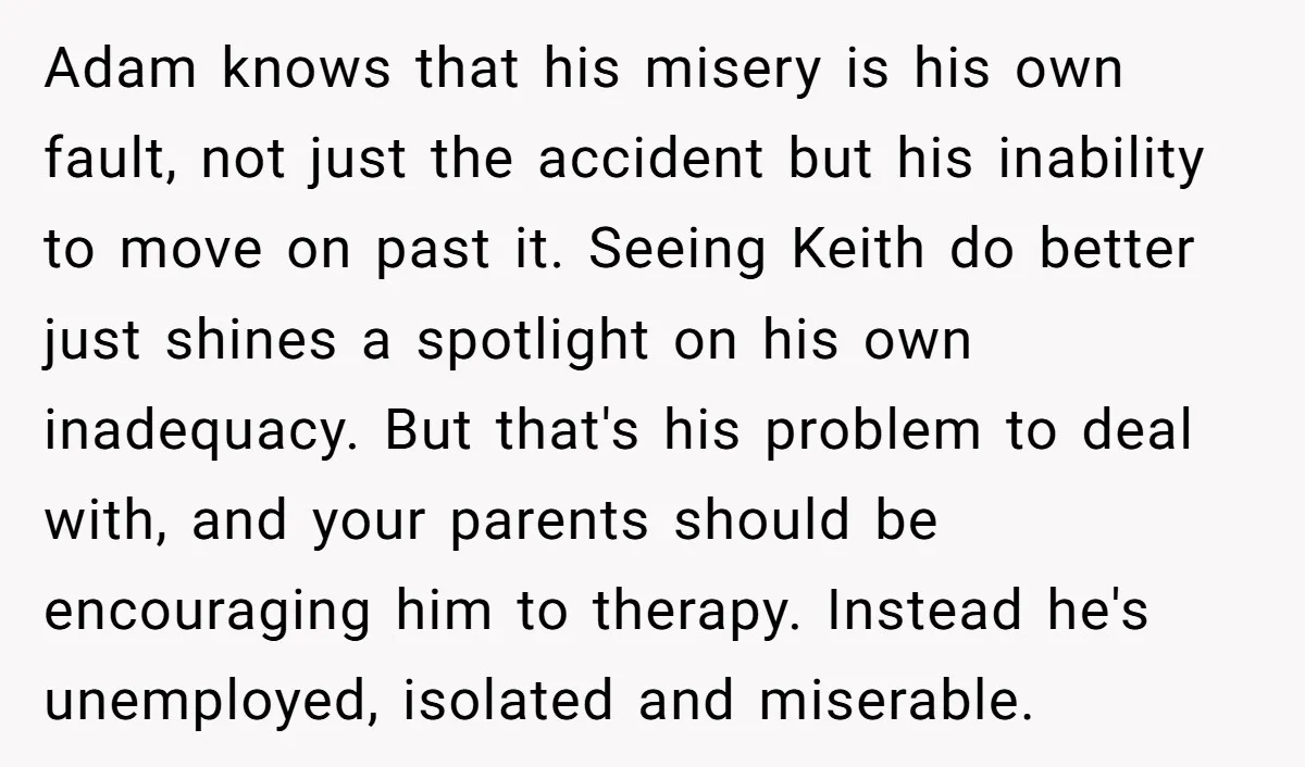 Adam knows that his misery is his own fault, not just the accident but his inability to move on past it. Seeing Keith do better just shines a spotlight on...