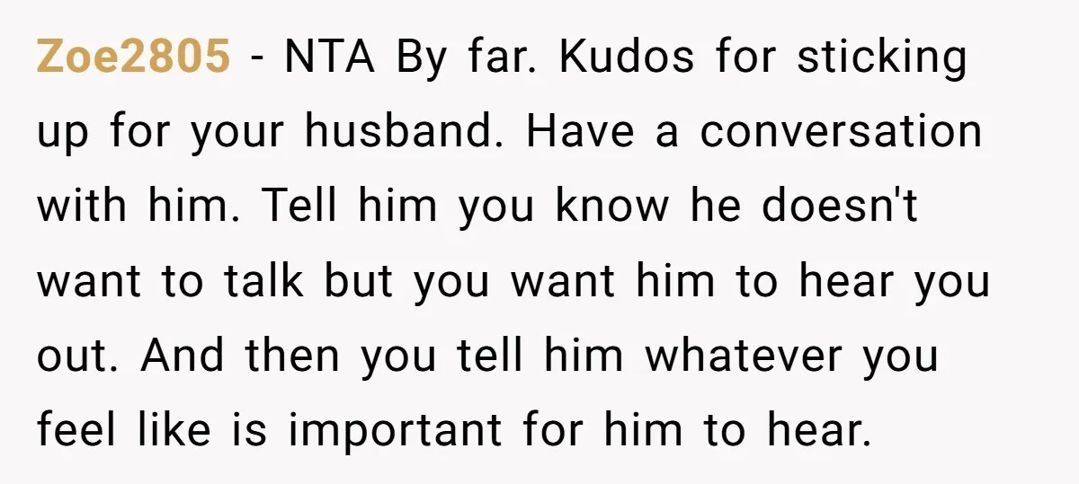 Zoe2805 - NTA By far. Kudos for sticking up for your husband. Have a conversation with him. Tell him you know he doesn't want to talk but you want him...