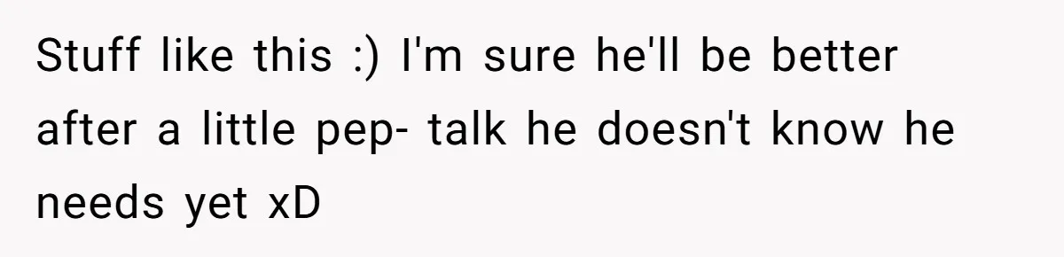 Stuff like this :) I'm sure he'll be better after a little pep- talk he doesn't know he needs yet xD