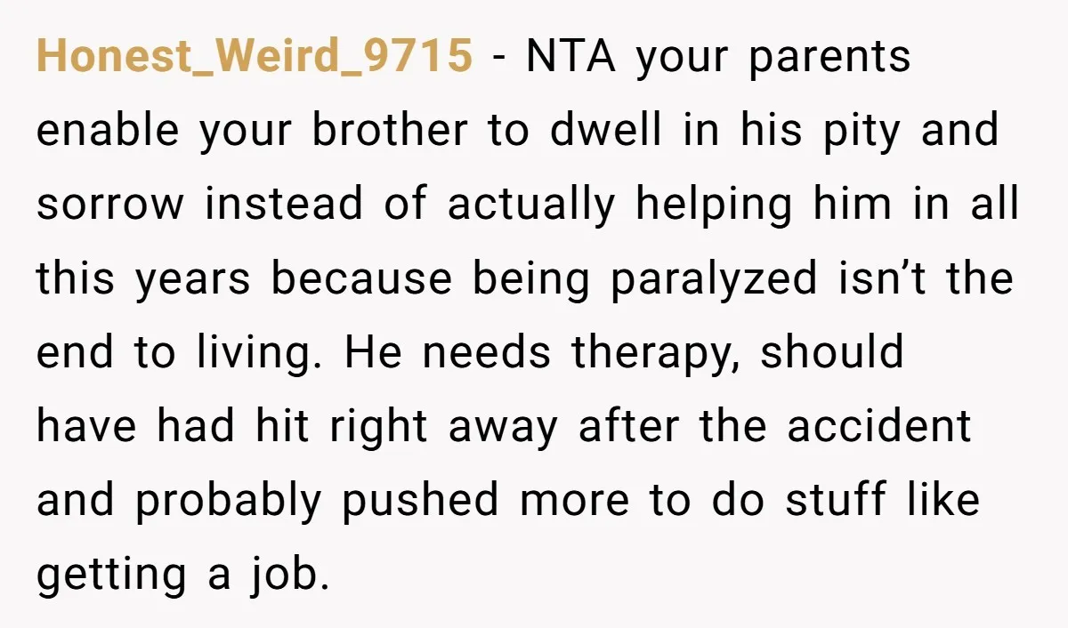 Honest_Weird_9715 - NTA your parents enable your brother to dwell in his pity and sorrow instead of actually helping him in all this years because being paralyzed isn’t the end...