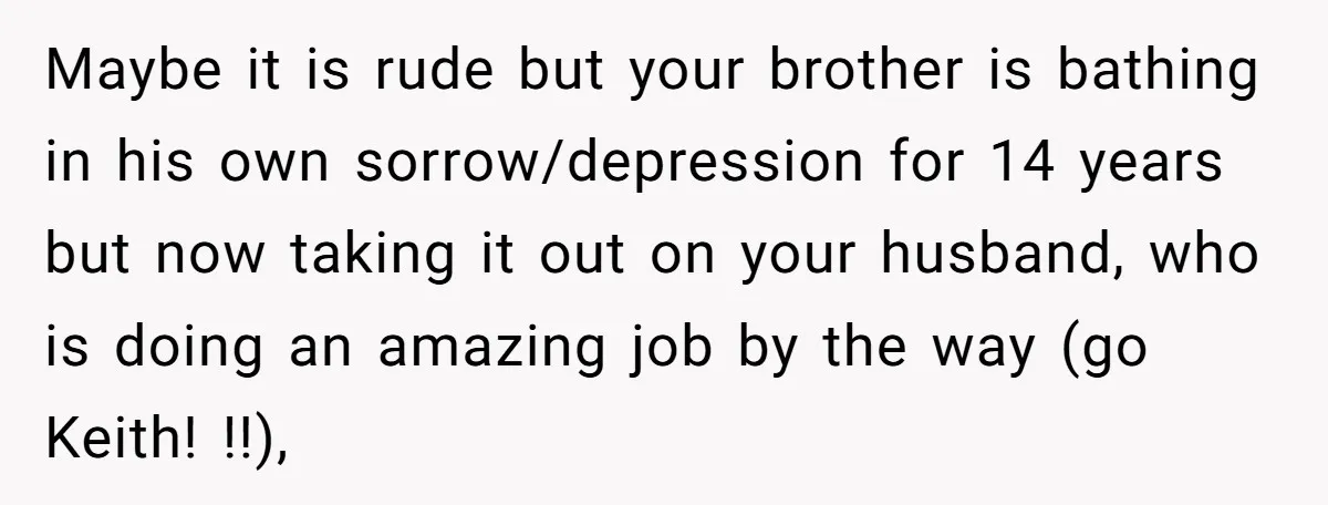 Maybe it is rude but your brother is bathing in his own sorrow/depression for 14 years but now taking it out on your husband, who is doing an amazing job...