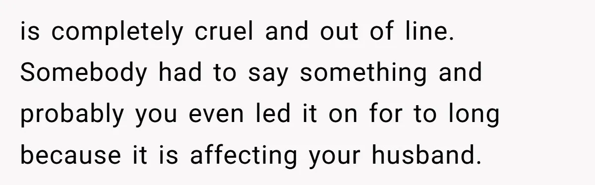 is completely cruel and out of line. Somebody had to say something and probably you even led it on for to long because it is affecting your husband.