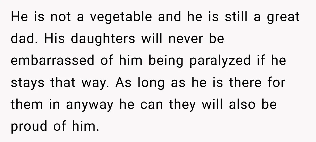 He is not a vegetable and he is still a great dad. His daughters will never be embarrassed of him being paralyzed if he stays that way. As long as...