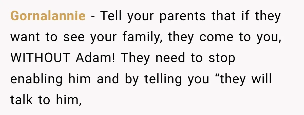 Gornalannie - Tell your parents that if they want to see your family, they come to you, WITHOUT Adam! They need to stop enabling him and by telling you “they...