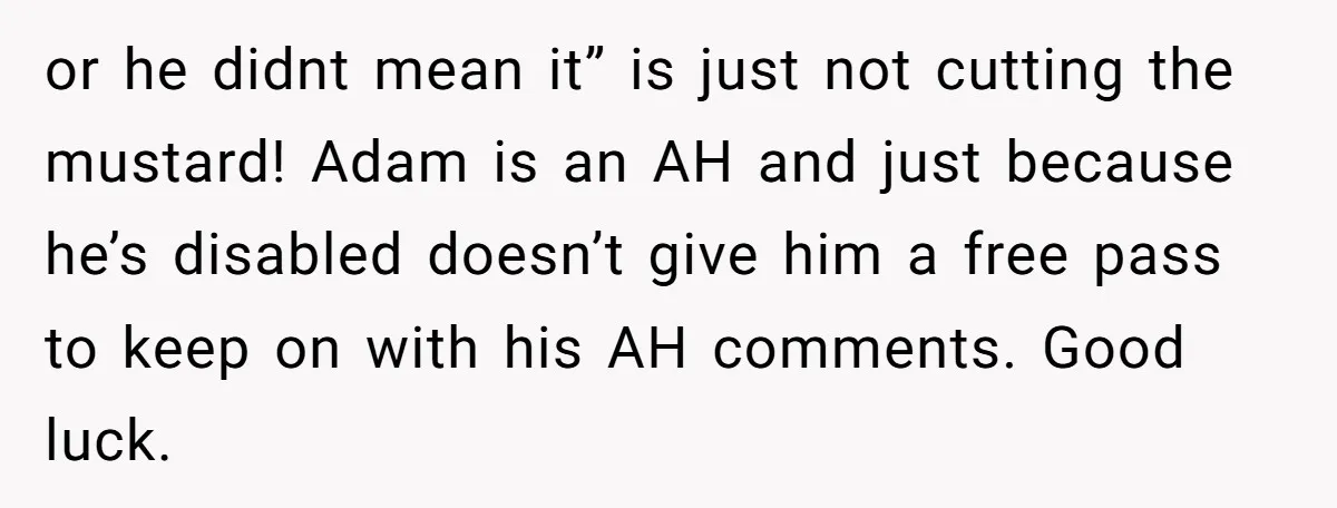 or he didnt mean it” is just not cutting the mustard! Adam is an AH and just because he’s disabled doesn’t give him a free pass to keep on with...