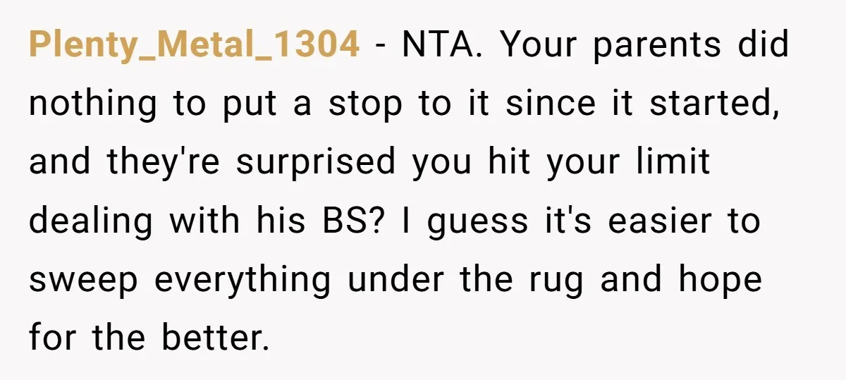 Plenty_Metal_1304 - NTA. Your parents did nothing to put a stop to it since it started, and they're surprised you hit your limit dealing with his BS? I guess it's...