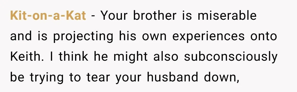 Kit-on-a-Kat - Your brother is miserable and is projecting his own experiences onto Keith. I think he might also subconsciously be trying to tear your husband down,