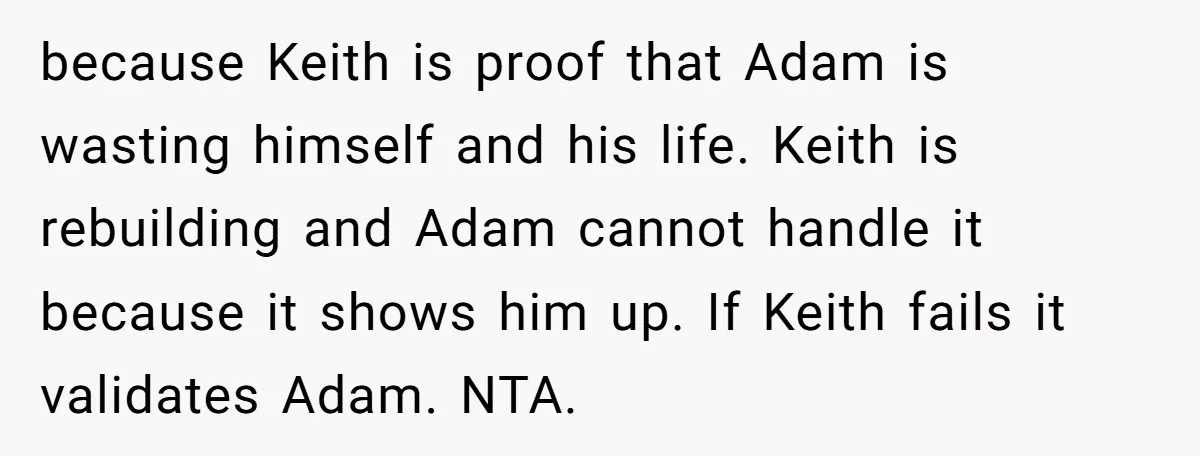 because Keith is proof that Adam is wasting himself and his life. Keith is rebuilding and Adam cannot handle it because it shows him up. If Keith fails it validates...