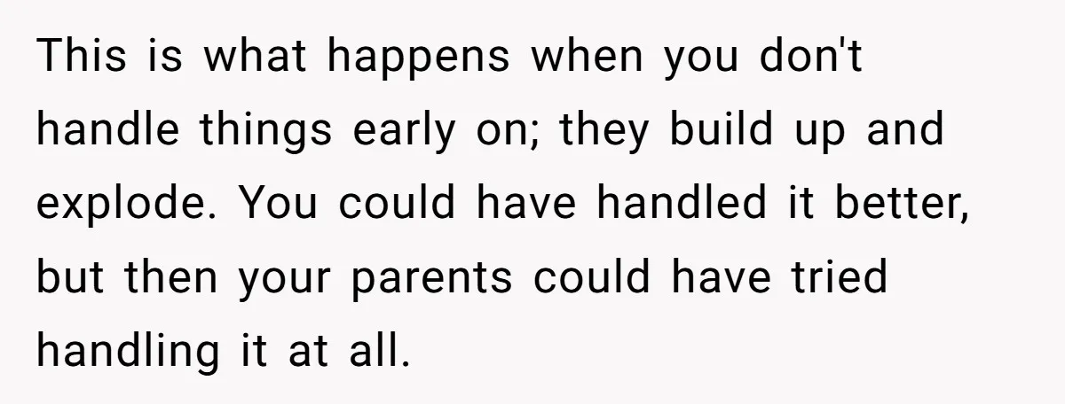This is what happens when you don't handle things early on; they build up and explode. You could have handled it better, but then your parents could have tried handling...