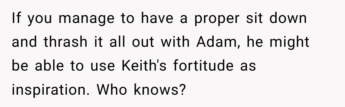 If you manage to have a proper sit down and thrash it all out with Adam, he might be able to use Keith's fortitude as inspiration. Who knows?