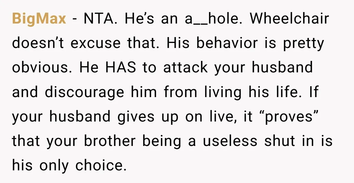 BigMax - NTA. He’s an a__hole. Wheelchair doesn’t excuse that. His behavior is pretty obvious. He HAS to attack your husband and discourage him from living his life. If your...