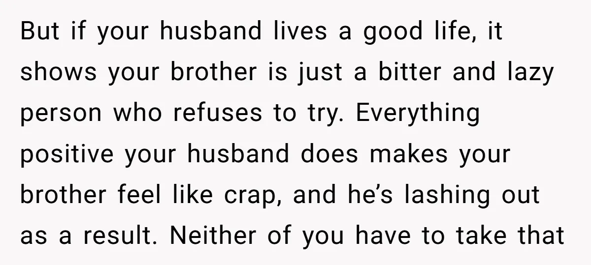 But if your husband lives a good life, it shows your brother is just a bitter and lazy person who refuses to try. Everything positive your husband does makes your...