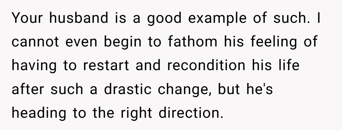 Your husband is a good example of such. I cannot even begin to fathom his feeling of having to restart and recondition his life after such a drastic change, but...