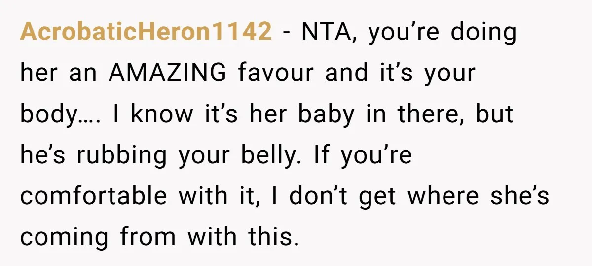 AcrobaticHeron1142 − NTA, you’re doing her an AMAZING favour and it’s your body…. I know it’s her baby in there, but he’s rubbing your belly. If you’re comfortable with it,...