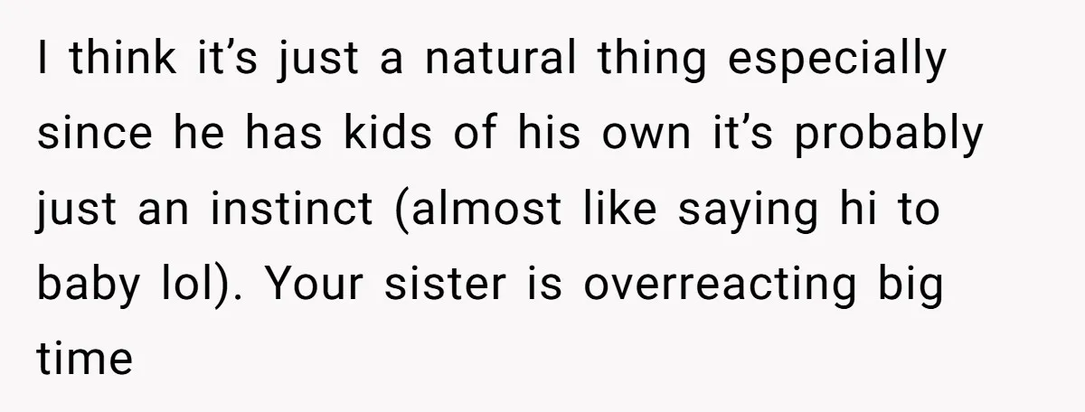 I think it’s just a natural thing especially since he has kids of his own it’s probably just an instinct (almost like saying hi to baby lol). Your sister is...