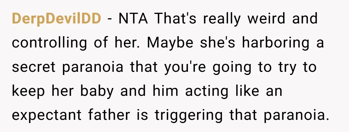 DerpDevilDD − NTA That's really weird and controlling of her. Maybe she's harboring a secret paranoia that you're going to try to keep her baby and him acting like an...