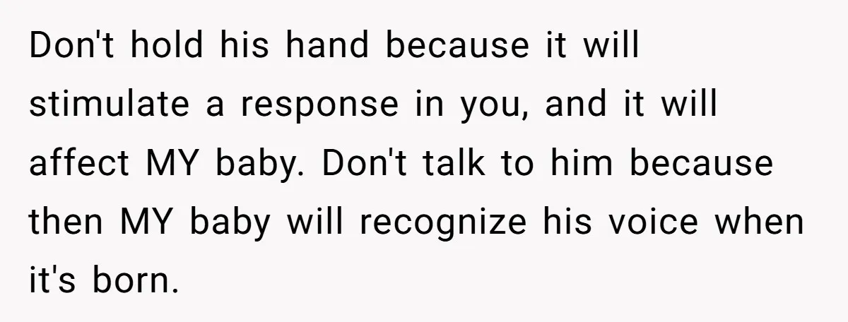 Don't hold his hand because it will stimulate a response in you, and it will affect MY baby. Don't talk to him because then MY baby will recognize his voice...
