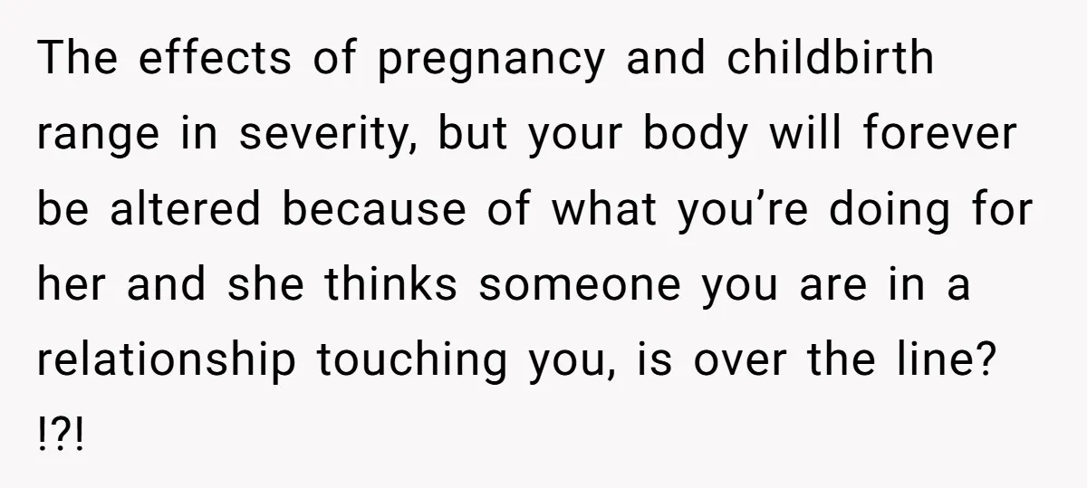 The effects of pregnancy and childbirth range in severity, but your body will forever be altered because of what you’re doing for her and she thinks someone you are in...