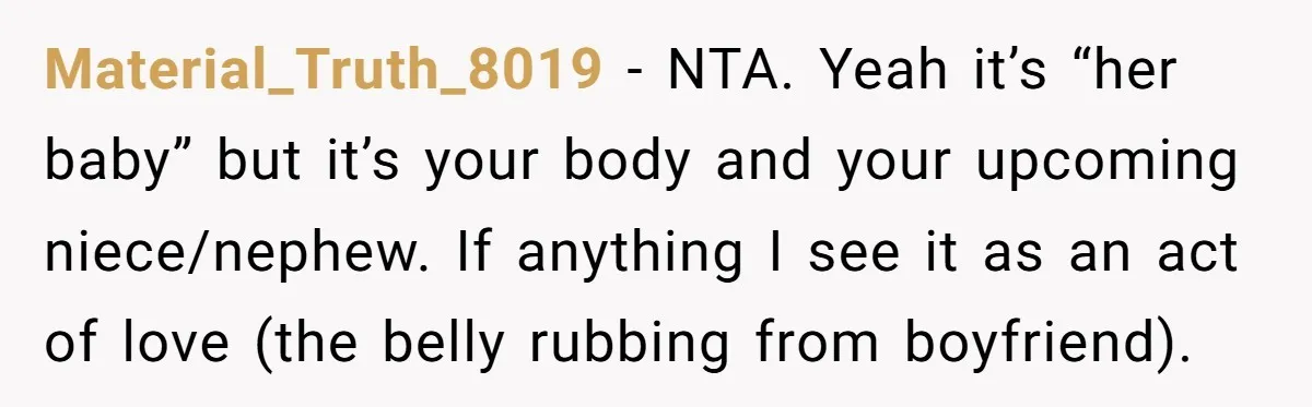 Material_Truth_8019 − NTA. Yeah it’s “her baby” but it’s your body and your upcoming niece/nephew. If anything I see it as an act of love (the belly rubbing from boyfriend).