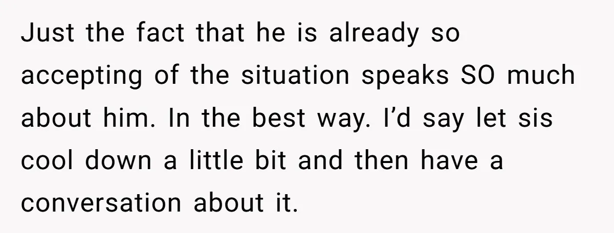 Just the fact that he is already so accepting of the situation speaks SO much about him. In the best way. I’d say let sis cool down a little bit...