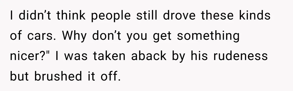I didn’t think people still drove these kinds of cars. Why don’t you get something nicer?" I was taken aback by his rudeness but brushed it off.