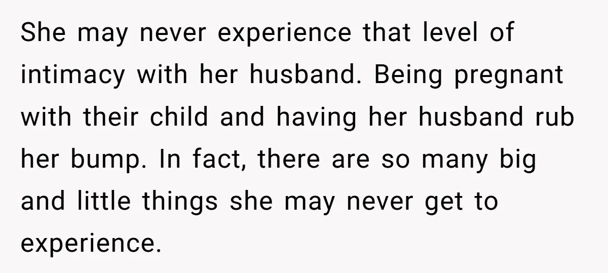 She may never experience that level of intimacy with her husband. Being pregnant with their child and having her husband rub her bump. In fact, there are so many big...
