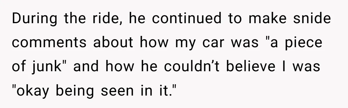 During the ride, he continued to make snide comments about how my car was "a piece of junk" and how he couldn’t believe I was "okay being seen in it."