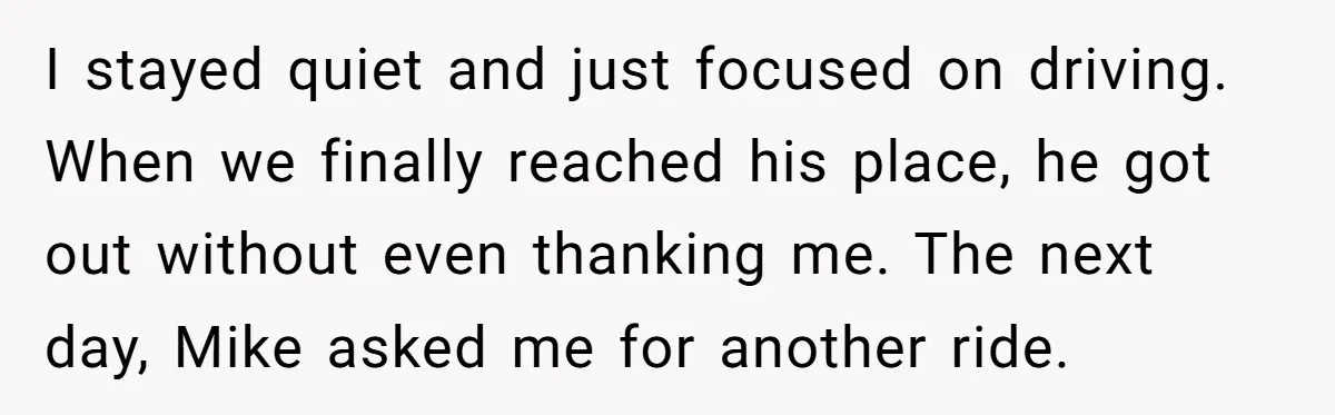 I stayed quiet and just focused on driving. When we finally reached his place, he got out without even thanking me. The next day, Mike asked me for another ride.