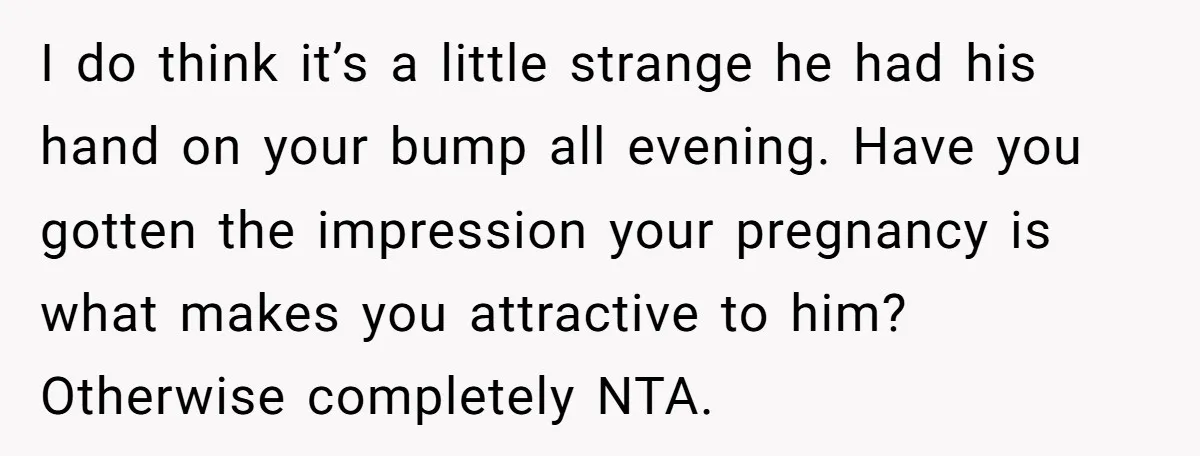 I do think it’s a little strange he had his hand on your bump all evening. Have you gotten the impression your pregnancy is what makes you attractive to him?...