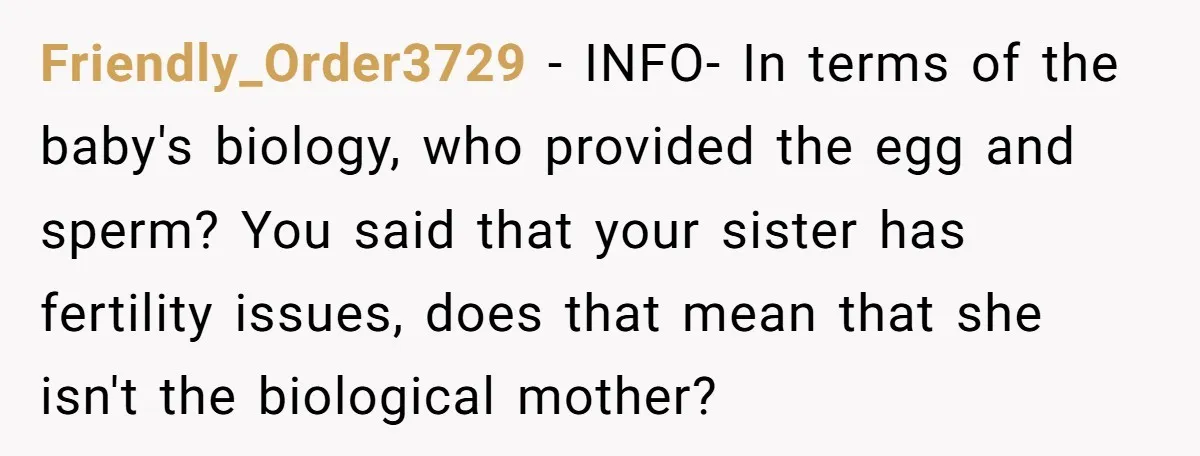 Friendly_Order3729 − INFO- In terms of the baby's biology, who provided the egg and sperm? You said that your sister has fertility issues, does that mean that she isn't the...