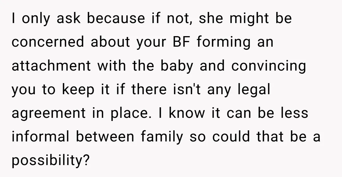 I only ask because if not, she might be concerned about your BF forming an attachment with the baby and convincing you to keep it if there isn't any legal...