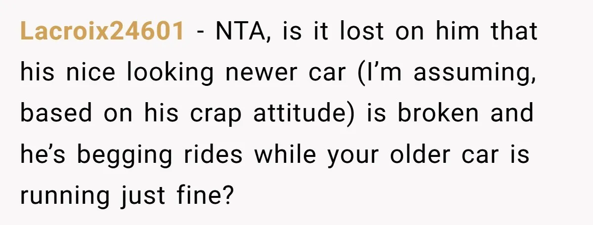 Lacroix24601 − NTA, is it lost on him that his nice looking newer car (I’m assuming, based on his crap attitude) is broken and he’s begging rides while your older...