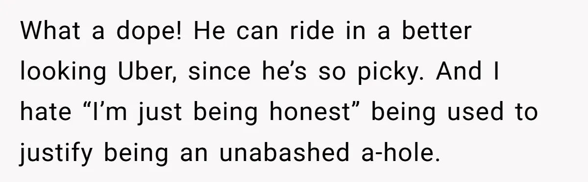 What a dope! He can ride in a better looking Uber, since he’s so picky. And I hate “I’m just being honest” being used to justify being an unabashed a-hole.