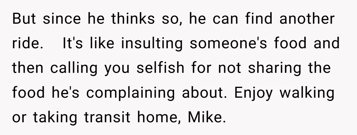 But since he thinks so, he can find another ride. It's like insulting someone's food and then calling you selfish for not sharing the food he's complaining about. Enjoy walking...