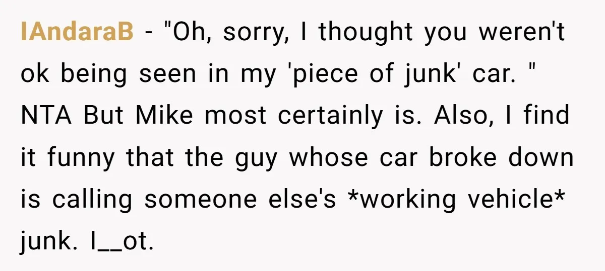 IAndaraB − "Oh, sorry, I thought you weren't ok being seen in my 'piece of junk' car. " NTA But Mike most certainly is. Also, I find it funny that...