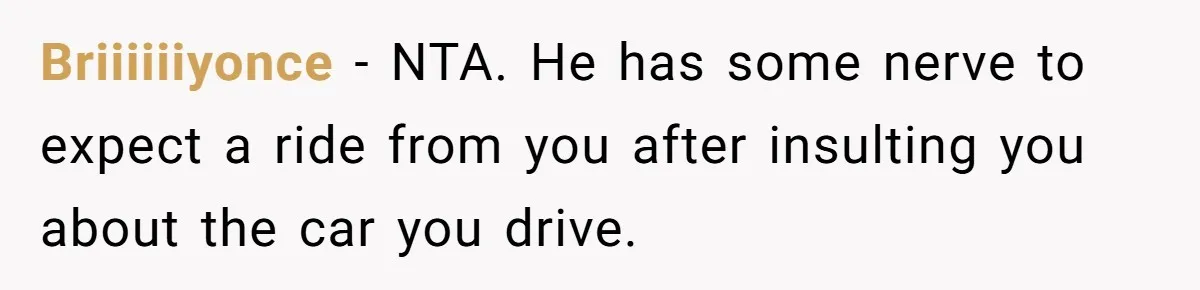 Briiiiiiyonce − NTA. He has some nerve to expect a ride from you after insulting you about the car you drive.