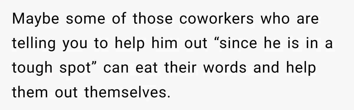 Maybe some of those coworkers who are telling you to help him out “since he is in a tough spot” can eat their words and help them out themselves.