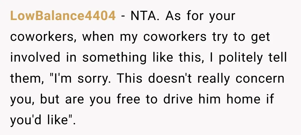 LowBalance4404 − NTA. As for your coworkers, when my coworkers try to get involved in something like this, I politely tell them, "I'm sorry. This doesn't really concern you, but...
