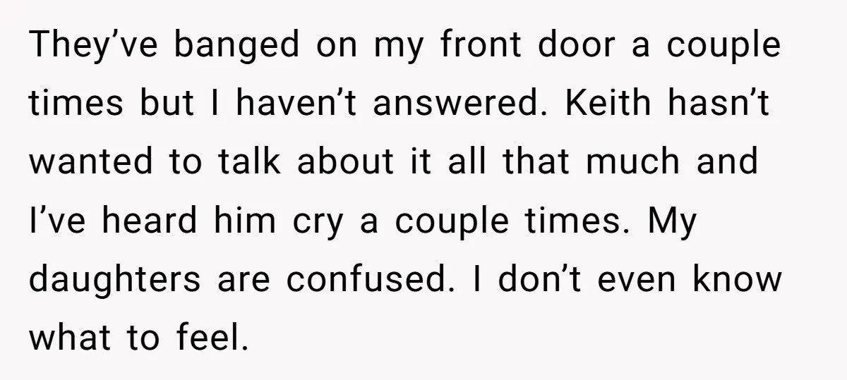 They’ve banged on my front door a couple times but I haven’t answered. Keith hasn’t wanted to talk about it all that much and I’ve heard him cry a couple...