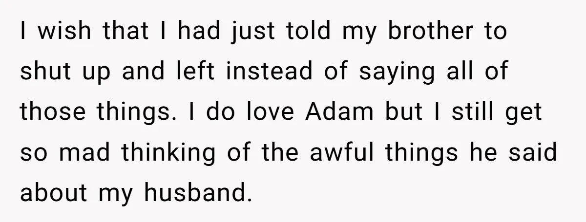 I wish that I had just told my brother to shut up and left instead of saying all of those things. I do love Adam but I still get so...