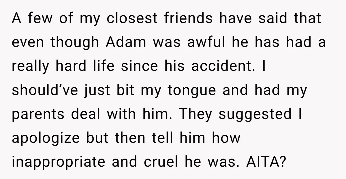 A few of my closest friends have said that even though Adam was awful he has had a really hard life since his accident. I should’ve just bit my tongue...