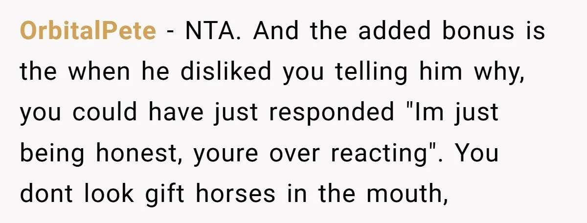 OrbitalPete − NTA. And the added bonus is the when he disliked you telling him why, you could have just responded "Im just being honest, youre over reacting". You dont...