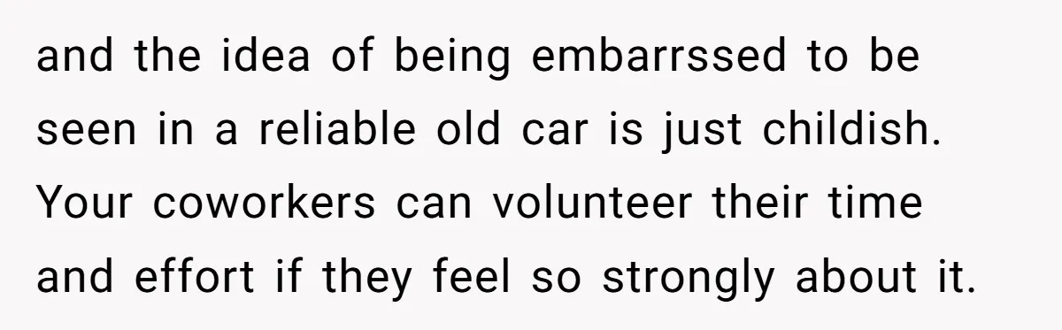 and the idea of being embarrssed to be seen in a reliable old car is just childish. Your coworkers can volunteer their time and effort if they feel so strongly...