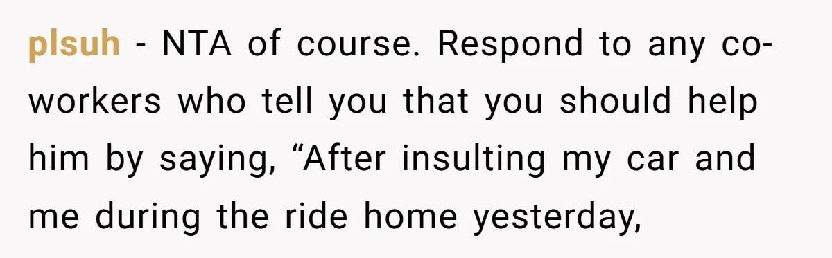 plsuh − NTA of course. Respond to any co-workers who tell you that you should help him by saying, “After insulting my car and me during the ride home yesterday,
