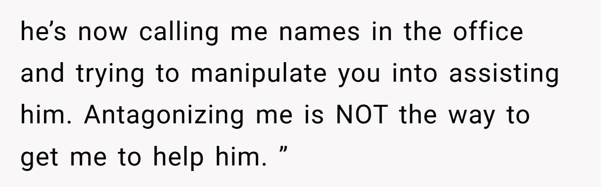 he’s now calling me names in the office and trying to manipulate you into assisting him. Antagonizing me is NOT the way to get me to help him. ”
